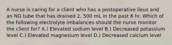 A nurse is caring for a client who has a postoperative ileus and an NG tube that has drained 2, 500 mL in the past 6 hr. Which of the following electrolyte imbalances should the nurse monitor the client for? A.) Elevated sodium level B.) Decreased potassium level C.) Elevated magnesium level D.) Decreased calcium level