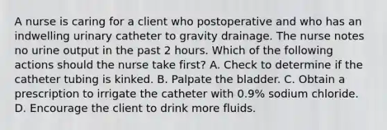 A nurse is caring for a client who postoperative and who has an indwelling urinary catheter to gravity drainage. The nurse notes no urine output in the past 2 hours. Which of the following actions should the nurse take first? A. Check to determine if the catheter tubing is kinked. B. Palpate the bladder. C. Obtain a prescription to irrigate the catheter with 0.9% sodium chloride. D. Encourage the client to drink more fluids.