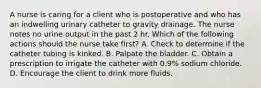 A nurse is caring for a client who is postoperative and who has an indwelling urinary catheter to gravity drainage. The nurse notes no urine output in the past 2 hr. Which of the following actions should the nurse take first? A. Check to determine if the catheter tubing is kinked. B. Palpate the bladder. C. Obtain a prescription to irrigate the catheter with 0.9% sodium chloride. D. Encourage the client to drink more fluids.