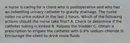 A nurse is caring for a client who is postoperative and who has an indwelling urinary catheter to gravity drainage. The nurse notes no urine output in the last 2 hours. Which of the following actions should the nurse take first? A. Check to determine if the catheter tubing is kinked B. Palpate the bladder C. Obtain a prescription to irrigate the catheter with 0.9% sodium chloride D. Encourage the client to drink more fluids