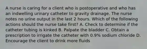 A nurse is caring for a client who is postoperative and who has an indwelling urinary catheter to gravity drainage. The nurse notes no urine output in the last 2 hours. Which of the following actions should the nurse take first? A. Check to determine if the catheter tubing is kinked B. Palpate the bladder C. Obtain a prescription to irrigate the catheter with 0.9% sodium chloride D. Encourage the client to drink more fluids