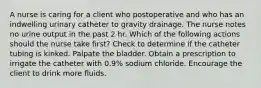 A nurse is caring for a client who postoperative and who has an indwelling urinary catheter to gravity drainage. The nurse notes no urine output in the past 2 hr. Which of the following actions should the nurse take first? Check to determine if the catheter tubing is kinked. Palpate the bladder. Obtain a prescription to irrigate the catheter with 0.9% sodium chloride. Encourage the client to drink more fluids.