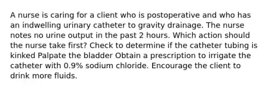 A nurse is caring for a client who is postoperative and who has an indwelling urinary catheter to gravity drainage. The nurse notes no urine output in the past 2 hours. Which action should the nurse take first? Check to determine if the catheter tubing is kinked Palpate the bladder Obtain a prescription to irrigate the catheter with 0.9% sodium chloride. Encourage the client to drink more fluids.