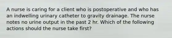 A nurse is caring for a client who is postoperative and who has an indwelling urinary catheter to gravity drainage. The nurse notes no urine output in the past 2 hr. Which of the following actions should the nurse take first?