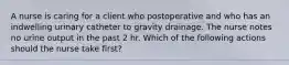 A nurse is caring for a client who postoperative and who has an indwelling urinary catheter to gravity drainage. The nurse notes no urine output in the past 2 hr. Which of the following actions should the nurse take first?