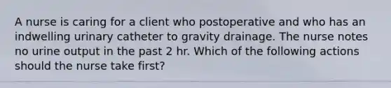 A nurse is caring for a client who postoperative and who has an indwelling urinary catheter to gravity drainage. The nurse notes no urine output in the past 2 hr. Which of the following actions should the nurse take first?