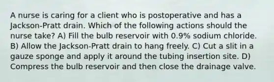 A nurse is caring for a client who is postoperative and has a Jackson-Pratt drain. Which of the following actions should the nurse take? A) Fill the bulb reservoir with 0.9% sodium chloride. B) Allow the Jackson-Pratt drain to hang freely. C) Cut a slit in a gauze sponge and apply it around the tubing insertion site. D) Compress the bulb reservoir and then close the drainage valve.