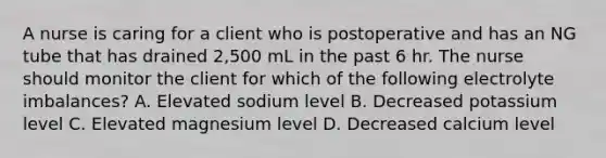 A nurse is caring for a client who is postoperative and has an NG tube that has drained 2,500 mL in the past 6 hr. The nurse should monitor the client for which of the following electrolyte imbalances? A. Elevated sodium level B. Decreased potassium level C. Elevated magnesium level D. Decreased calcium level