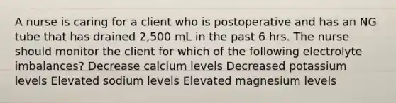 A nurse is caring for a client who is postoperative and has an NG tube that has drained 2,500 mL in the past 6 hrs. The nurse should monitor the client for which of the following electrolyte imbalances? Decrease calcium levels Decreased potassium levels Elevated sodium levels Elevated magnesium levels