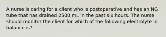 A nurse is caring for a client who is postoperative and has an NG tube that has drained 2500 mL in the past six hours. The nurse should monitor the client for which of the following electrolyte in balance is?