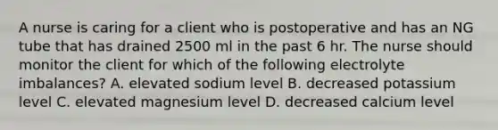 A nurse is caring for a client who is postoperative and has an NG tube that has drained 2500 ml in the past 6 hr. The nurse should monitor the client for which of the following electrolyte imbalances? A. elevated sodium level B. decreased potassium level C. elevated magnesium level D. decreased calcium level