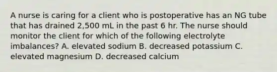 A nurse is caring for a client who is postoperative has an NG tube that has drained 2,500 mL in the past 6 hr. The nurse should monitor the client for which of the following electrolyte imbalances? A. elevated sodium B. decreased potassium C. elevated magnesium D. decreased calcium