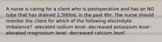 A nurse is caring for a client who is postoperative and has an NG tube that has drained 2,500mL in the past 6hr. The nurse should monitor the client for which of the following electrolyte imbalance? -elevated sodium level -decreased potassium level -elevated magnesium level -decreased calcium level