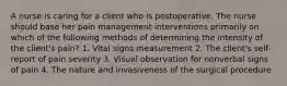 A nurse is caring for a client who is postoperative. The nurse should base her pain management interventions primarily on which of the following methods of determining the intensity of the client's pain? 1. Vital signs measurement 2. The client's self-report of pain severity 3. Visual observation for nonverbal signs of pain 4. The nature and invasiveness of the surgical procedure