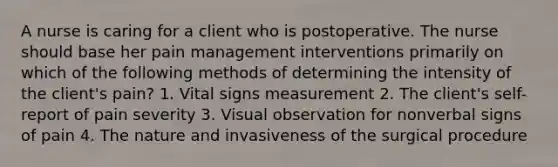 A nurse is caring for a client who is postoperative. The nurse should base her pain management interventions primarily on which of the following methods of determining the intensity of the client's pain? 1. Vital signs measurement 2. The client's self-report of pain severity 3. Visual observation for nonverbal signs of pain 4. The nature and invasiveness of the surgical procedure