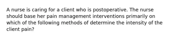 A nurse is caring for a client who is postoperative. The nurse should base her pain management interventions primarily on which of the following methods of determine the intensity of the client pain?