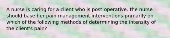 A nurse is caring for a client who is post-operative. the nurse should base her pain management interventions primarily on which of the following methods of determining the intensity of the client's pain?