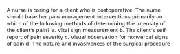 A nurse is caring for a client who is postoperative. The nurse should base her pain management interventions primarily on which of the following methods of determining the intensity of the client's pain? a. Vital sign measurement b. The client's self-report of pain severity c. Visual observation for nonverbal signs of pain d. The nature and invasiveness of the surgical procedure