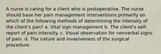 A nurse is caring for a client who is postoperative. The nurse should base her pain management interventions primarily on which of the following methods of determining the intensity of the client's pan? a. Vital sign management b. The client's self-report of pain intensity. c. Visual observation for nonverbal signs of pain. d. The nature and invasiveness of the surgical procedure.