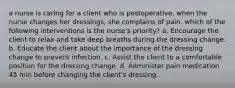 a nurse is caring for a client who is postoperative. when the nurse changes her dressings, she complains of pain. which of the following interventions is the nurse's priority? a. Encourage the client to relax and take deep breaths during the dressing change. b. Educate the client about the importance of the dressing change to prevent infection. c. Assist the client to a comfortable position for the dressing change. d. Administer pain medication 45 min before changing the client's dressing.