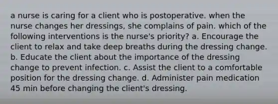 a nurse is caring for a client who is postoperative. when the nurse changes her dressings, she complains of pain. which of the following interventions is the nurse's priority? a. Encourage the client to relax and take deep breaths during the dressing change. b. Educate the client about the importance of the dressing change to prevent infection. c. Assist the client to a comfortable position for the dressing change. d. Administer pain medication 45 min before changing the client's dressing.