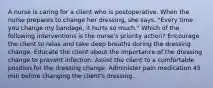 A nurse is caring for a client who is postoperative. When the nurse prepares to change her dressing, she says, "Every time you change my bandage, it hurts so much." Which of the following interventions is the nurse's priority action? Encourage the client to relax and take deep breaths during the dressing change. Educate the client about the importance of the dressing change to prevent infection. Assist the client to a comfortable position for the dressing change. Administer pain medication 45 min before changing the client's dressing.