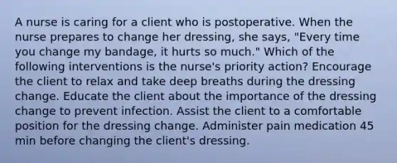 A nurse is caring for a client who is postoperative. When the nurse prepares to change her dressing, she says, "Every time you change my bandage, it hurts so much." Which of the following interventions is the nurse's priority action? Encourage the client to relax and take deep breaths during the dressing change. Educate the client about the importance of the dressing change to prevent infection. Assist the client to a comfortable position for the dressing change. Administer pain medication 45 min before changing the client's dressing.