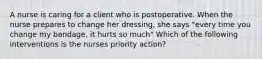 A nurse is caring for a client who is postoperative. When the nurse prepares to change her dressing, she says "every time you change my bandage, it hurts so much" Which of the following interventions is the nurses priority action?