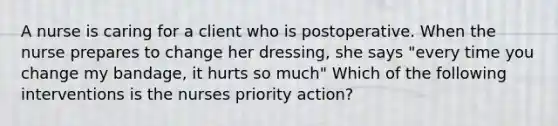 A nurse is caring for a client who is postoperative. When the nurse prepares to change her dressing, she says "every time you change my bandage, it hurts so much" Which of the following interventions is the nurses priority action?