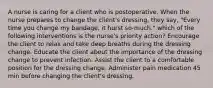 A nurse is caring for a client who is postoperative. When the nurse prepares to change the client's dressing, they say, "Every time you change my bandage, it hurst so-much." which of the following interventions is the nurse's priority action? Encourage the client to relax and take deep breaths during the dressing change. Educate the client about the importance of the dressing change to prevent infection. Assist the client to a comfortable position for the dressing change. Administer pain medication 45 min before changing the client's dressing.