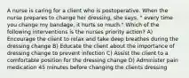 A nurse is caring for a client who is postoperative. When the nurse prepares to change her dressing, she says, " every time you change my bandage, it hurts so much." Which of the following interventions is the nurses priority action? A) Encourage the client to relax and take deep breathes during the dressing change B) Educate the client about the importance of dressing change to prevent infection C) Assist the client to a comfortable position for the dressing change D) Administer pain medication 45 minutes before changing the clients dressing