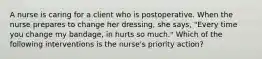 A nurse is caring for a client who is postoperative. When the nurse prepares to change her dressing, she says, "Every time you change my bandage, in hurts so much." Which of the following interventions is the nurse's priority action?