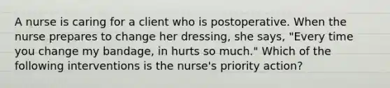 A nurse is caring for a client who is postoperative. When the nurse prepares to change her dressing, she says, "Every time you change my bandage, in hurts so much." Which of the following interventions is the nurse's priority action?