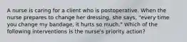 A nurse is caring for a client who is postoperative. When the nurse prepares to change her dressing, she says, "every time you change my bandage, it hurts so much." Which of the following interventions is the nurse's priority action?