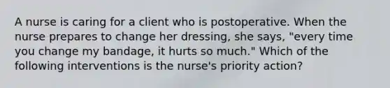 A nurse is caring for a client who is postoperative. When the nurse prepares to change her dressing, she says, "every time you change my bandage, it hurts so much." Which of the following interventions is the nurse's priority action?