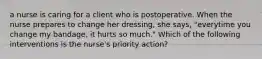 a nurse is caring for a client who is postoperative. When the nurse prepares to change her dressing, she says, "everytime you change my bandage, it hurts so much." Which of the following interventions is the nurse's priority action?