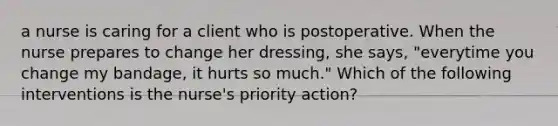 a nurse is caring for a client who is postoperative. When the nurse prepares to change her dressing, she says, "everytime you change my bandage, it hurts so much." Which of the following interventions is the nurse's priority action?