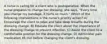 A nurse is caring for a client who is postoperative. When the nurse prepares to change her dressing, she says, "Every time you change my bandage, it hurts so much." Which of the following interventions is the nurse's priority action? A) Encourage the client to relax and take deep breaths during the dressing change. B) Educate the client about the importance of the dressing change to prevent infection. C) Assist the client to a comfortable position for the dressing change. D) Administer pain medication 45 min before changing the client's dressing.