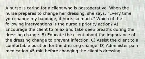 A nurse is caring for a client who is postoperative. When the nurse prepares to change her dressing, she says, "Every time you change my bandage, it hurts so much." Which of the following interventions is the nurse's priority action? A) Encourage the client to relax and take deep breaths during the dressing change. B) Educate the client about the importance of the dressing change to prevent infection. C) Assist the client to a comfortable position for the dressing change. D) Administer pain medication 45 min before changing the client's dressing.