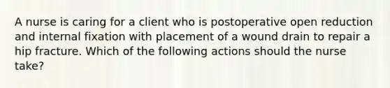 A nurse is caring for a client who is postoperative open reduction and internal fixation with placement of a wound drain to repair a hip fracture. Which of the following actions should the nurse take?