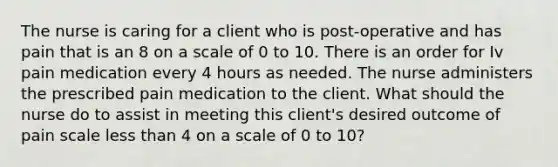 The nurse is caring for a client who is post-operative and has pain that is an 8 on a scale of 0 to 10. There is an order for Iv pain medication every 4 hours as needed. The nurse administers the prescribed pain medication to the client. What should the nurse do to assist in meeting this client's desired outcome of pain scale less than 4 on a scale of 0 to 10?