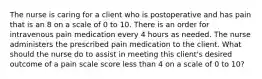 The nurse is caring for a client who is postoperative and has pain that is an 8 on a scale of 0 to 10. There is an order for intravenous pain medication every 4 hours as needed. The nurse administers the prescribed pain medication to the client. What should the nurse do to assist in meeting this client's desired outcome of a pain scale score less than 4 on a scale of 0 to 10?