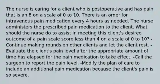 The nurse is caring for a client who is postoperative and has pain that is an 8 on a scale of 0 to 10. There is an order for intravenous pain medication every 4 hours as needed. The nurse administers the prescribed pain medication to the client. What should the nurse do to assist in meeting this client's desired outcome of a pain scale score less than 4 on a scale of 0 to 10? -Continue making rounds on other clients and let the client rest. -Evaluate the client's pain level after the appropriate amount of time has elapsed for the pain medication to take effect. -Call the surgeon to report the pain level. -Modify the plan of care to include an additional pain medication because the client's pain is so severe.