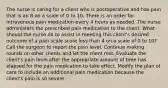 The nurse is caring for a client who is postoperative and has pain that is an 8 on a scale of 0 to 10. There is an order for intravenous pain medication every 4 hours as needed. The nurse administers the prescribed pain medication to the client. What should the nurse do to assist in meeting this client's desired outcome of a pain scale score less than 4 on a scale of 0 to 10? Call the surgeon to report the pain level. Continue making rounds on other clients and let the client rest. Evaluate the client's pain level after the appropriate amount of time has elapsed for the pain medication to take effect. Modify the plan of care to include an additional pain medication because the client's pain is so severe.