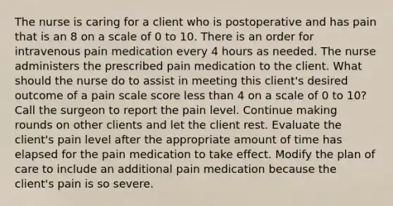 The nurse is caring for a client who is postoperative and has pain that is an 8 on a scale of 0 to 10. There is an order for intravenous pain medication every 4 hours as needed. The nurse administers the prescribed pain medication to the client. What should the nurse do to assist in meeting this client's desired outcome of a pain scale score less than 4 on a scale of 0 to 10? Call the surgeon to report the pain level. Continue making rounds on other clients and let the client rest. Evaluate the client's pain level after the appropriate amount of time has elapsed for the pain medication to take effect. Modify the plan of care to include an additional pain medication because the client's pain is so severe.