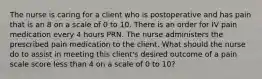 The nurse is caring for a client who is postoperative and has pain that is an 8 on a scale of 0 to 10. There is an order for IV pain medication every 4 hours PRN. The nurse administers the prescribed pain medication to the client. What should the nurse do to assist in meeting this client's desired outcome of a pain scale score less than 4 on a scale of 0 to 10?