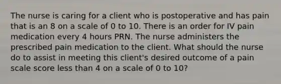 The nurse is caring for a client who is postoperative and has pain that is an 8 on a scale of 0 to 10. There is an order for IV pain medication every 4 hours PRN. The nurse administers the prescribed pain medication to the client. What should the nurse do to assist in meeting this client's desired outcome of a pain scale score less than 4 on a scale of 0 to 10?