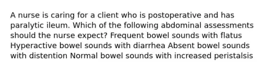 A nurse is caring for a client who is postoperative and has paralytic ileum. Which of the following abdominal assessments should the nurse expect? Frequent bowel sounds with flatus Hyperactive bowel sounds with diarrhea Absent bowel sounds with distention Normal bowel sounds with increased peristalsis