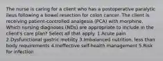 The nurse is caring for a client who has a postoperative paralytic ileus following a bowel resection for colon cancer. The client is receiving patient-controlled analgesia (PCA) with morphine. Which nursing diagnoses (NDs) are appropriate to include in the client's care plan? Select all that apply. 1.Acute pain 2.Dysfunctional gastric motility 3.Imbalanced nutrition, less than body requirements 4.Ineffective self-health management 5.Risk for infection