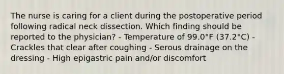 The nurse is caring for a client during the postoperative period following radical neck dissection. Which finding should be reported to the physician? - Temperature of 99.0°F (37.2°C) - Crackles that clear after coughing - Serous drainage on the dressing - High epigastric pain and/or discomfort